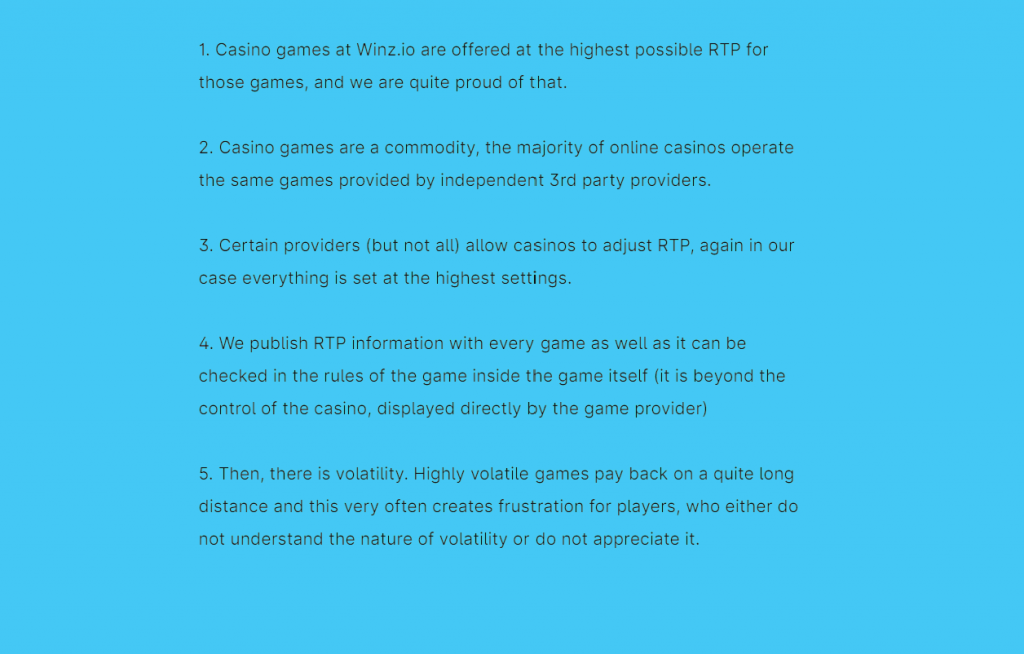 Winz.io highlights the highest possible RTP for its casino games, showcasing transparency and pride. The casino operates popular games from independent third-party providers, with RTP settings at the maximum. RTP information is published with every game and can be checked in the game rules within the game itself.